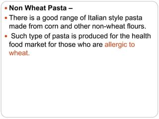  Non Wheat Pasta –
 There is a good range of Italian style pasta
made from corn and other non-wheat flours.
 Such type of pasta is produced for the health
food market for those who are allergic to
wheat.
 