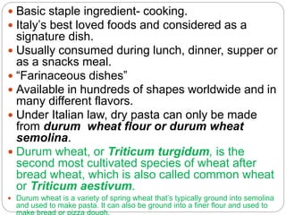  Basic staple ingredient- cooking.
 Italy’s best loved foods and considered as a
signature dish.
 Usually consumed during lunch, dinner, supper or
as a snacks meal.
 “Farinaceous dishes”
 Available in hundreds of shapes worldwide and in
many different flavors.
 Under Italian law, dry pasta can only be made
from durum wheat flour or durum wheat
semolina.
 Durum wheat, or Triticum turgidum, is the
second most cultivated species of wheat after
bread wheat, which is also called common wheat
or Triticum aestivum.
 Durum wheat is a variety of spring wheat that’s typically ground into semolina
and used to make pasta. It can also be ground into a finer flour and used to
 