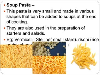  Soup Pasta –
 This pasta is very small and made in various
shapes that can be added to soups at the end
of cooking.
 They are also used in the preparation of
starters and salads.
 Eg; Vermicelli, Stelline( small stars), risoni (rice
grains shape), annellini (small ring shape),
etc.
 