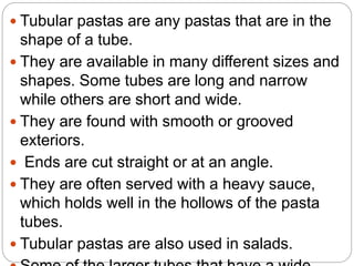  Tubular pastas are any pastas that are in the
shape of a tube.
 They are available in many different sizes and
shapes. Some tubes are long and narrow
while others are short and wide.
 They are found with smooth or grooved
exteriors.
 Ends are cut straight or at an angle.
 They are often served with a heavy sauce,
which holds well in the hollows of the pasta
tubes.
 Tubular pastas are also used in salads.
 