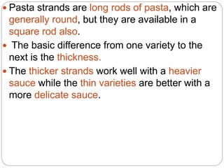  Pasta strands are long rods of pasta, which are
generally round, but they are available in a
square rod also.
 The basic difference from one variety to the
next is the thickness.
 The thicker strands work well with a heavier
sauce while the thin varieties are better with a
more delicate sauce.
 