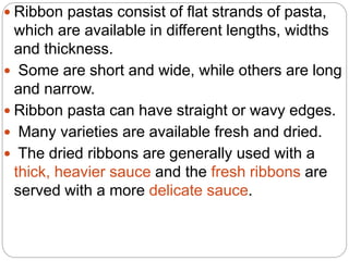  Ribbon pastas consist of flat strands of pasta,
which are available in different lengths, widths
and thickness.
 Some are short and wide, while others are long
and narrow.
 Ribbon pasta can have straight or wavy edges.
 Many varieties are available fresh and dried.
 The dried ribbons are generally used with a
thick, heavier sauce and the fresh ribbons are
served with a more delicate sauce.
 