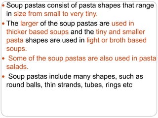  Soup pastas consist of pasta shapes that range
in size from small to very tiny.
 The larger of the soup pastas are used in
thicker based soups and the tiny and smaller
pasta shapes are used in light or broth based
soups.
 Some of the soup pastas are also used in pasta
salads.
 Soup pastas include many shapes, such as
round balls, thin strands, tubes, rings etc
 