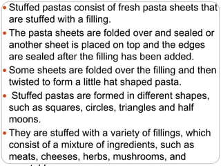  Stuffed pastas consist of fresh pasta sheets that
are stuffed with a filling.
 The pasta sheets are folded over and sealed or
another sheet is placed on top and the edges
are sealed after the filling has been added.
 Some sheets are folded over the filling and then
twisted to form a little hat shaped pasta.
 Stuffed pastas are formed in different shapes,
such as squares, circles, triangles and half
moons.
 They are stuffed with a variety of fillings, which
consist of a mixture of ingredients, such as
meats, cheeses, herbs, mushrooms, and
 