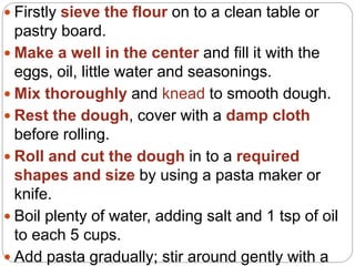  Firstly sieve the flour on to a clean table or
pastry board.
 Make a well in the center and fill it with the
eggs, oil, little water and seasonings.
 Mix thoroughly and knead to smooth dough.
 Rest the dough, cover with a damp cloth
before rolling.
 Roll and cut the dough in to a required
shapes and size by using a pasta maker or
knife.
 Boil plenty of water, adding salt and 1 tsp of oil
to each 5 cups.
 Add pasta gradually; stir around gently with a
 