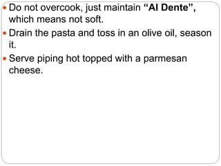  Do not overcook, just maintain “Al Dente”,
which means not soft.
 Drain the pasta and toss in an olive oil, season
it.
 Serve piping hot topped with a parmesan
cheese.
 