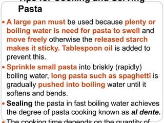 Tips for Cooking and Serving
Pasta
 A large pan must be used because plenty or
boiling water is need for pasta to swell and
move freely otherwise the released starch
makes it sticky. Tablespoon oil is added to
prevent this.
 Sprinkle small pasta into briskly (rapidly)
boiling water, long pasta such as spaghetti is
gradually pushed into boiling water until it
softens and bends.
 Sealing the pasta in fast boiling water achieves
the degree of pasta cooking known as al dente.
 