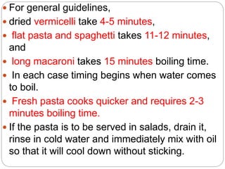  For general guidelines,
 dried vermicelli take 4-5 minutes,
 flat pasta and spaghetti takes 11-12 minutes,
and
 long macaroni takes 15 minutes boiling time.
 In each case timing begins when water comes
to boil.
 Fresh pasta cooks quicker and requires 2-3
minutes boiling time.
 If the pasta is to be served in salads, drain it,
rinse in cold water and immediately mix with oil
so that it will cool down without sticking.
 
