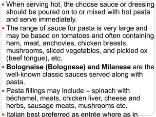  When serving hot, the choose sauce or dressing
should be poured on to or mixed with hot pasta
and serve immediately.
 The range of sauce for pasta is very large and
may be based on tomatoes and often containing
ham, meat, anchovies, chicken breasts,
mushrooms, sliced vegetables, and pickled ox
(beef tongue), etc.
 Bolognaise (Bolognese) and Milanese are the
well-known classic sauces served along with
pasta.
 Pasta fillings may include – spinach with
béchamel, meats, chicken liver, cheese and
herbs, sausage meats, mushrooms etc.
 Italian best preferred as entrée where as in
 