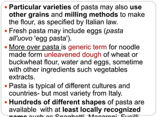  Particular varieties of pasta may also use
other grains and milling methods to make
the flour, as specified by Italian law.
 Fresh pasta may include eggs (pasta
all'uovo 'egg pasta').
 More over pasta is generic term for noodle
made form unleavened dough of wheat or
buckwheat flour, water and eggs, sometime
with other ingredients such vegetables
extracts.
 Pasta is typical of different cultures and
countries- but most variety from Italy.
 Hundreds of different shapes of pasta are
available with at least locally recognized
 