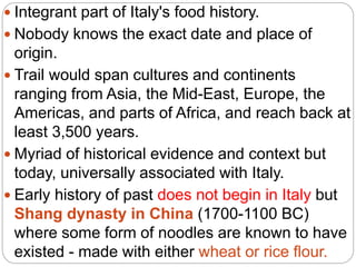  Integrant part of Italy's food history.
 Nobody knows the exact date and place of
origin.
 Trail would span cultures and continents
ranging from Asia, the Mid-East, Europe, the
Americas, and parts of Africa, and reach back at
least 3,500 years.
 Myriad of historical evidence and context but
today, universally associated with Italy.
 Early history of past does not begin in Italy but
Shang dynasty in China (1700-1100 BC)
where some form of noodles are known to have
existed - made with either wheat or rice flour.
 