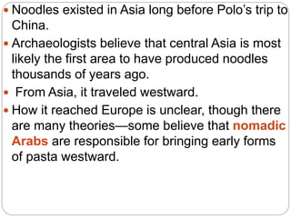  Noodles existed in Asia long before Polo’s trip to
China.
 Archaeologists believe that central Asia is most
likely the first area to have produced noodles
thousands of years ago.
 From Asia, it traveled westward.
 How it reached Europe is unclear, though there
are many theories—some believe that nomadic
Arabs are responsible for bringing early forms
of pasta westward.
 