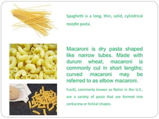 Macaroni is dry pasta shaped
like narrow tubes. Made with
durum wheat, macaroni is
commonly cut in short lengths;
curved macaroni may be
referred to as elbow macaroni.
Spaghetti is a long, thin, solid, cylindrical
noodle pasta.
Fusilli, commonly known as Rotini in the U.S.,
are a variety of pasta that are formed into
corkscrew or helical shapes.
 