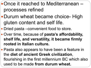 Once it reached to Mediterranean –
processes refined
Durum wheat became choice- High
gluten content and self life.
 Dried pasta –convenient food to store.
 Over time, because of pasta’s affordability,
shelf life, and versatility, it became firmly
rooted in Italian culture.
 Pasta also appears to have been a feature in
the diet of ancient Greek civilization,
flourishing in the first millennium BC which also
used to be made from durum wheat.
 