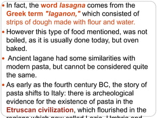  In fact, the word lasagna comes from the
Greek term "laganon," which consisted of
strips of dough made with flour and water.
 However this type of food mentioned, was not
boiled, as it is usually done today, but oven
baked.
 Ancient lagane had some similarities with
modern pasta, but cannot be considered quite
the same.
 As early as the fourth century BC, the story of
pasta shifts to Italy: there is archeological
evidence for the existence of pasta in the
Etruscan civilization, which flourished in the
 