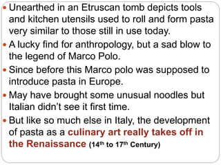  Unearthed in an Etruscan tomb depicts tools
and kitchen utensils used to roll and form pasta
very similar to those still in use today.
 A lucky find for anthropology, but a sad blow to
the legend of Marco Polo.
 Since before this Marco polo was supposed to
introduce pasta in Europe.
 May have brought some unusual noodles but
Italian didn’t see it first time.
 But like so much else in Italy, the development
of pasta as a culinary art really takes off in
the Renaissance (14th to 17th Century)
 