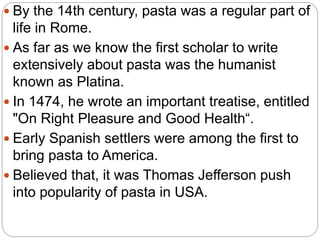  By the 14th century, pasta was a regular part of
life in Rome.
 As far as we know the first scholar to write
extensively about pasta was the humanist
known as Platina.
 In 1474, he wrote an important treatise, entitled
"On Right Pleasure and Good Health“.
 Early Spanish settlers were among the first to
bring pasta to America.
 Believed that, it was Thomas Jefferson push
into popularity of pasta in USA.
 