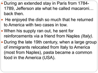  During an extended stay in Paris from 1784-
1789, Jefferson ate what he called macaroni…
back then.
 He enjoyed the dish so much that he returned
to America with two cases in tow.
 When his supply ran out, he sent for
reinforcements via a friend from Naples (Italy).
 During the late 19th century, when a large group
of immigrants relocated from Italy to America
(most from Naples), pasta became a common
food in the America (USA).
 