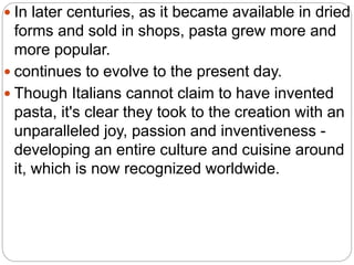  In later centuries, as it became available in dried
forms and sold in shops, pasta grew more and
more popular.
 continues to evolve to the present day.
 Though Italians cannot claim to have invented
pasta, it's clear they took to the creation with an
unparalleled joy, passion and inventiveness -
developing an entire culture and cuisine around
it, which is now recognized worldwide.
 