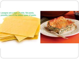 Lasagne are a type of wide, flat pasta,
possibly one of the oldest types of pasta.
 