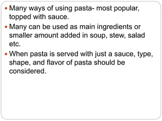  Many ways of using pasta- most popular,
topped with sauce.
 Many can be used as main ingredients or
smaller amount added in soup, stew, salad
etc.
 When pasta is served with just a sauce, type,
shape, and flavor of pasta should be
considered.
 