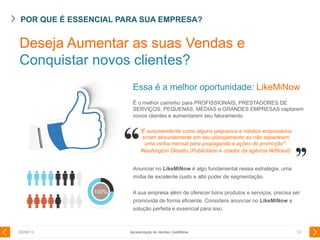 POR QUE É ESSENCIAL PARA SUA EMPRESA?
29/08/13 12
Essa é a melhor oportunidade: LikeMiNow
É o melhor caminho para PROFISSIONAIS, PRESTADORES DE
SERVIÇOS, PEQUENAS, MÉDIAS e GRANDES EMPRESAS captarem
novos clientes e aumentarem seu faturamento.
Anunciar no LikeMiNow é algo fundamental nessa estratégia, uma
mídia de excelente custo e alto poder de segmentação.
A sua empresa além de oferecer bons produtos e serviços, precisa ser
promovida de forma eficiente. Considere anunciar no LikeMiNow a
solução perfeita e essencial para isso.
100%
Deseja Aumentar as suas Vendas e
Conquistar novos clientes?
Apresentação de Vendas LikeMiNow
“É surpreendente como alguns pequenos e médios empresários
erram absurdamente em seu planejamento ao não separarem
uma verba mensal para propaganda e ações de promoção".
Washington Olivetto (Publicitário e criador da agência W/Brasil)
 