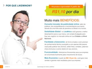 POR QUE LIKEMINOW?
29/08/13 14Apresentação de Vendas LikeMiNow
R$1,10 por dia
Anuncie e aproveite! A partir de:
Muito mais BENEFÍCIOS:
Conceito inovador de publicidade online: além de
publicar, nós compartilhamos e recomendamos sua marca
através de uma forte rede de parceiros no Brasil e no mundo.
Visibilidade Global: no LikeMiNow você garante o melhor
desempenho para a sua marca, com ampla divulgação para
fixar seu negócio no mercado online em sua Cidade e a Nível
Nacional.
Facilidade e Autonomia: de forma simples e sem precisar
de conhecimento técnico avançado e com apenas três passos
você pode publicar seu anúncio, editar fotos, contatos, palavras-
chave de busca e outros dados em seu anúncio.
Funcionalidade: oferecemos ferramentas para sua empresa
ser encontrada facilmente pelos mecanismos de busca.
Mais Economia: A partir de R$1,10 por dia, você gera mais
vendas e garante mais resultados para sua empresa.
 