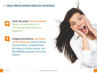 Você não pode fıcar fora dessa!
Esse é o crescımento e a
ıncrível expansão dos seus
negócıos.
Imagine Sua Marca, seu Nome
ou Sua Empresa sendo curtıda,
recomendada, compartılhada
em todas as redes socıaıs, por
MILHARES pessoas no mundo
online?
FAÇA PARTE DESSA IDEIA DE SUCESSO!
29/08/13 19Apresentação de Vendas LikeMiNow
 