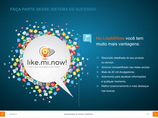 No LikeMiNow você tem
muito mais vantagens:
  Descrição detalhada do seu produto
ou serviço.
  Anúncio compartilhado nas redes sociais.
  Mais de 20 mil divulgadores.
  Autonomia para atualizar informações
a qualquer momento.
  Melhor posicionamento e mais destaque
nas buscas.
FAÇA PARTE DESSE SISTEMA DE SUCESSO!
29/08/13 20Apresentação de Vendas LikeMiNow
 