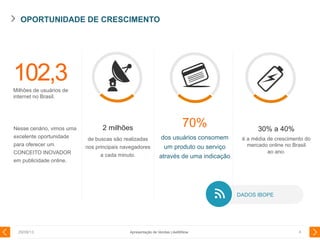 OPORTUNIDADE DE CRESCIMENTO
29/08/13 4
102,3Milhões de usuários de
internet no Brasil.
2 milhões
de buscas são realizadas
nos principais navegadores
a cada minuto.
Nesse cenário, vimos uma
excelente oportunidade
para oferecer um
CONCEITO INOVADOR
em publicidade online.
70%
dos usuários consomem
um produto ou serviço
através de uma indicação
30% a 40%
é a média de crescimento do
mercado online no Brasil
ao ano.
DADOS IBOPE
Apresentação de Vendas LikeMiNow
 