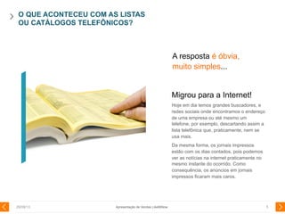 O QUE ACONTECEU COM AS LISTAS
OU CATÁLOGOS TELEFÔNICOS?
29/08/13 5
Migrou para a Internet!
Hoje em dia temos grandes buscadores, e
redes sociais onde encontramos o endereço
de uma empresa ou até mesmo um
telefone, por exemplo, descartando assim a
lista telefônica que, praticamente, nem se
usa mais.
Da mesma forma, os jornais impressos
estão com os dias contados, pois podemos
ver as notícias na internet praticamente no
mesmo instante do ocorrido. Como
consequência, os anúncios em jornais
impressos ficaram mais caros.
A resposta é óbvia,
muito simples...
Apresentação de Vendas LikeMiNow
 