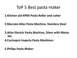 ToP 5 Best pasta maker
1.Kitchen aid KPRA Pasta Roller and cutter
2.Marcato Atlas Pasta Machine, Stainless Steel
3.Atlas Electric Pasta Machine, Silver with Motor
Set
4.Cucinapro Imperia Pasta Machines:
5.Philips Pasta Maker:
 