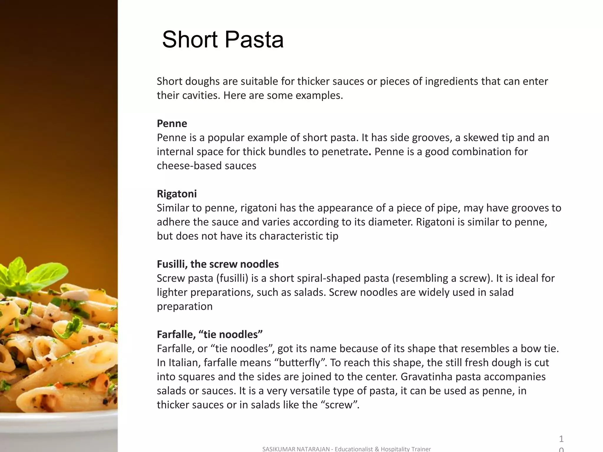 Short Pasta
SASIKUMAR NATARAJAN - Educationalist & Hospitality Trainer
1
Short doughs are suitable for thicker sauces or pieces of ingredients that can enter
their cavities. Here are some examples.
Penne
Penne is a popular example of short pasta. It has side grooves, a skewed tip and an
internal space for thick bundles to penetrate. Penne is a good combination for
cheese-based sauces
Rigatoni
Similar to penne, rigatoni has the appearance of a piece of pipe, may have grooves to
adhere the sauce and varies according to its diameter. Rigatoni is similar to penne,
but does not have its characteristic tip
Fusilli, the screw noodles
Screw pasta (fusilli) is a short spiral-shaped pasta (resembling a screw). It is ideal for
lighter preparations, such as salads. Screw noodles are widely used in salad
preparation
Farfalle, “tie noodles”
Farfalle, or “tie noodles”, got its name because of its shape that resembles a bow tie.
In Italian, farfalle means “butterfly”. To reach this shape, the still fresh dough is cut
into squares and the sides are joined to the center. Gravatinha pasta accompanies
salads or sauces. It is a very versatile type of pasta, it can be used as penne, in
thicker sauces or in salads like the “screw”.
 