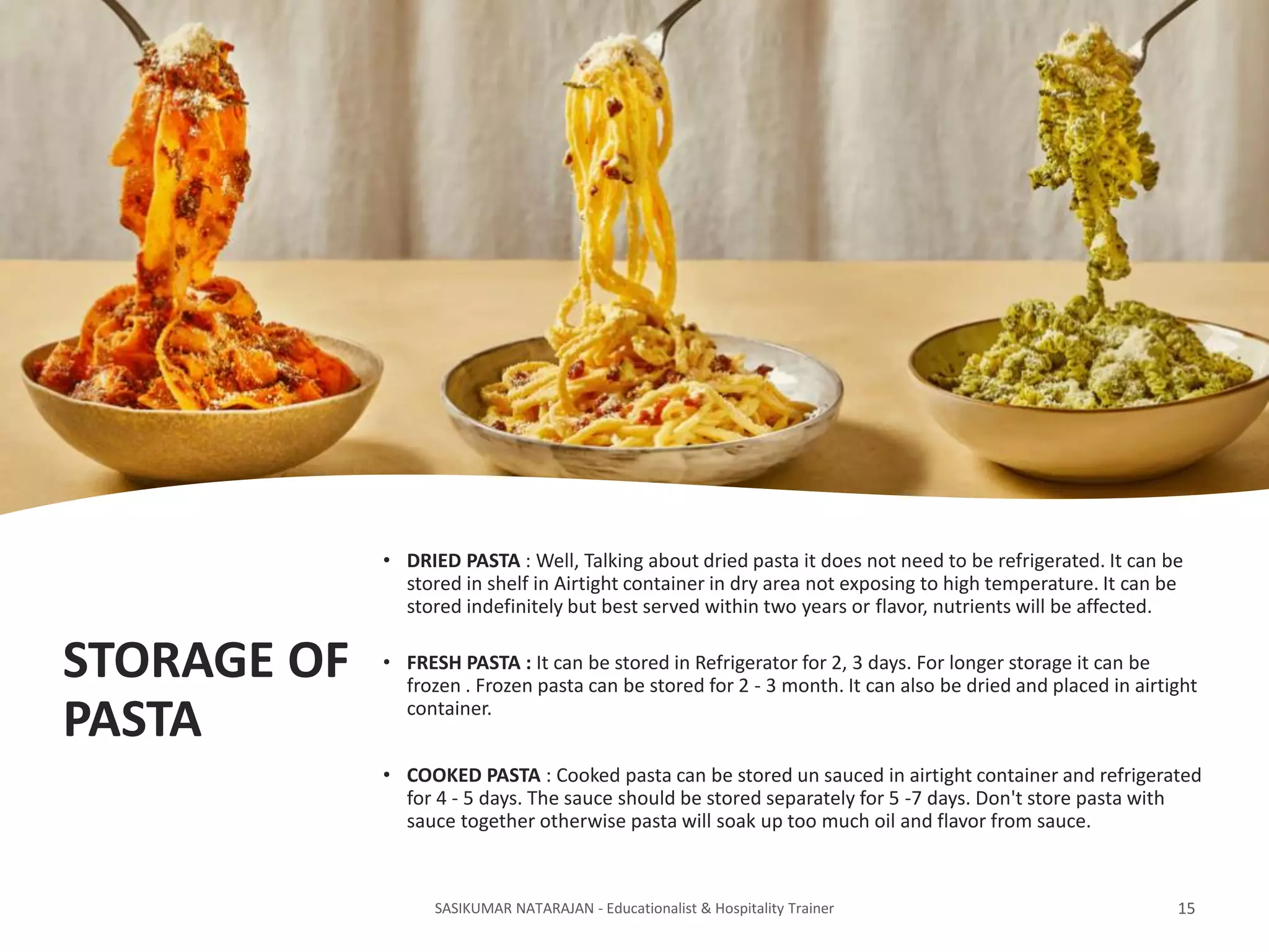 STORAGE OF
PASTA
• DRIED PASTA : Well, Talking about dried pasta it does not need to be refrigerated. It can be
stored in shelf in Airtight container in dry area not exposing to high temperature. It can be
stored indefinitely but best served within two years or flavor, nutrients will be affected.
• FRESH PASTA : It can be stored in Refrigerator for 2, 3 days. For longer storage it can be
frozen . Frozen pasta can be stored for 2 - 3 month. It can also be dried and placed in airtight
container.
• COOKED PASTA : Cooked pasta can be stored un sauced in airtight container and refrigerated
for 4 - 5 days. The sauce should be stored separately for 5 -7 days. Don't store pasta with
sauce together otherwise pasta will soak up too much oil and flavor from sauce.
SASIKUMAR NATARAJAN - Educationalist & Hospitality Trainer 15
 