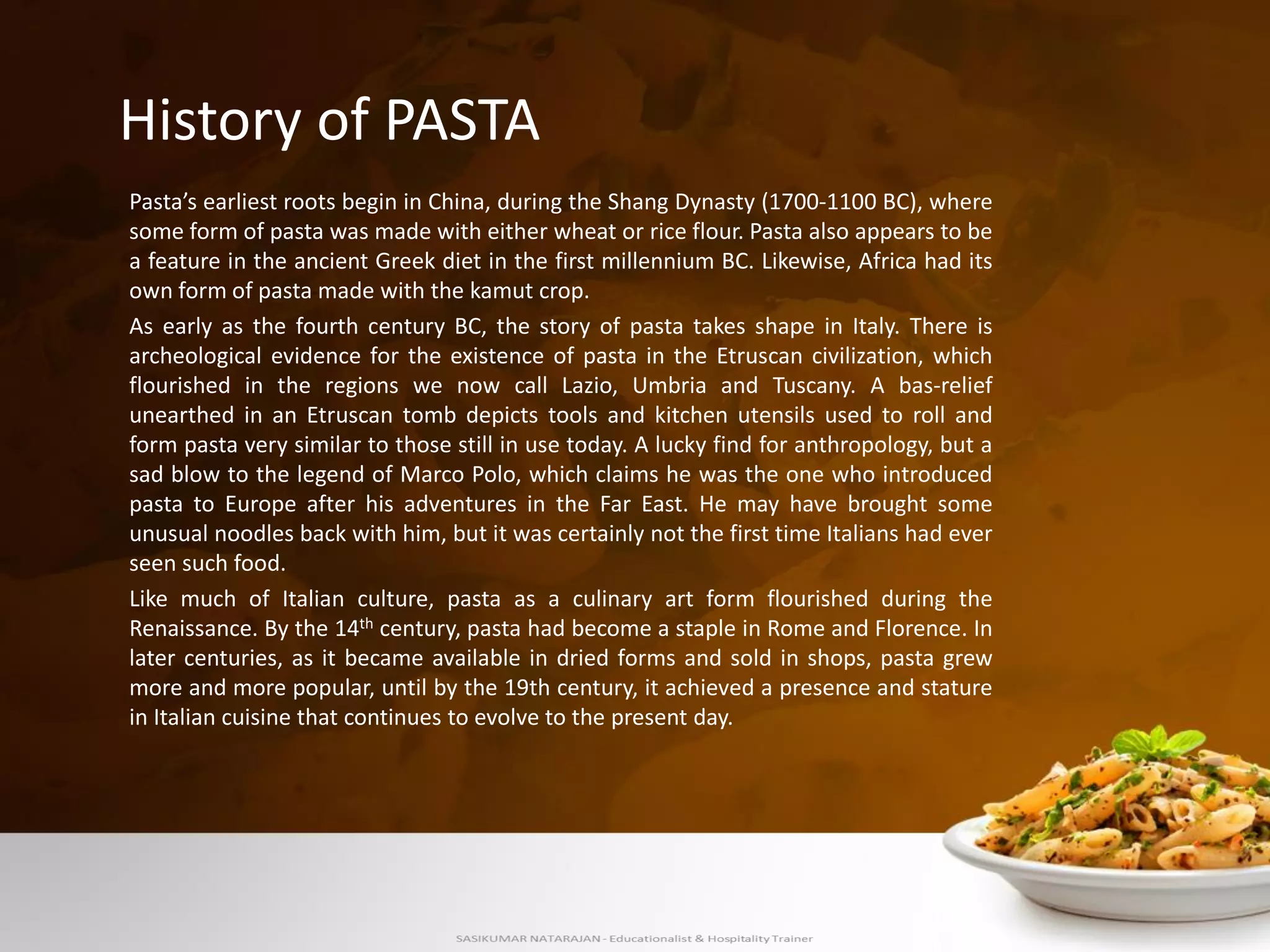 Pasta’s earliest roots begin in China, during the Shang Dynasty (1700-1100 BC), where
some form of pasta was made with either wheat or rice flour. Pasta also appears to be
a feature in the ancient Greek diet in the first millennium BC. Likewise, Africa had its
own form of pasta made with the kamut crop.
As early as the fourth century BC, the story of pasta takes shape in Italy. There is
archeological evidence for the existence of pasta in the Etruscan civilization, which
flourished in the regions we now call Lazio, Umbria and Tuscany. A bas-relief
unearthed in an Etruscan tomb depicts tools and kitchen utensils used to roll and
form pasta very similar to those still in use today. A lucky find for anthropology, but a
sad blow to the legend of Marco Polo, which claims he was the one who introduced
pasta to Europe after his adventures in the Far East. He may have brought some
unusual noodles back with him, but it was certainly not the first time Italians had ever
seen such food.
Like much of Italian culture, pasta as a culinary art form flourished during the
Renaissance. By the 14th century, pasta had become a staple in Rome and Florence. In
later centuries, as it became available in dried forms and sold in shops, pasta grew
more and more popular, until by the 19th century, it achieved a presence and stature
in Italian cuisine that continues to evolve to the present day.
History of PASTA
 