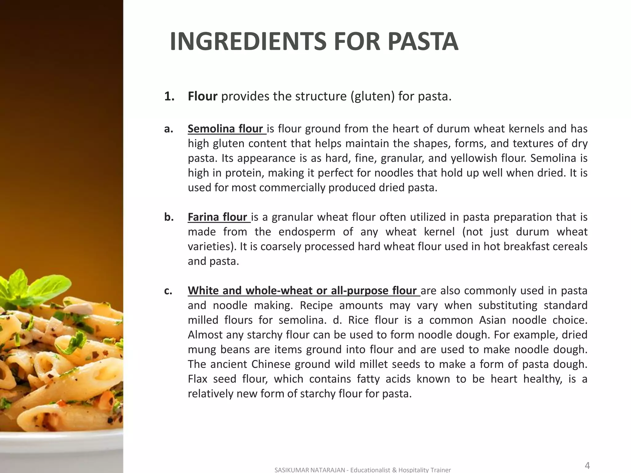 INGREDIENTS FOR PASTA
1. Flour provides the structure (gluten) for pasta.
a. Semolina flour is flour ground from the heart of durum wheat kernels and has
high gluten content that helps maintain the shapes, forms, and textures of dry
pasta. Its appearance is as hard, fine, granular, and yellowish flour. Semolina is
high in protein, making it perfect for noodles that hold up well when dried. It is
used for most commercially produced dried pasta.
b. Farina flour is a granular wheat flour often utilized in pasta preparation that is
made from the endosperm of any wheat kernel (not just durum wheat
varieties). It is coarsely processed hard wheat flour used in hot breakfast cereals
and pasta.
c. White and whole-wheat or all-purpose flour are also commonly used in pasta
and noodle making. Recipe amounts may vary when substituting standard
milled flours for semolina. d. Rice flour is a common Asian noodle choice.
Almost any starchy flour can be used to form noodle dough. For example, dried
mung beans are items ground into flour and are used to make noodle dough.
The ancient Chinese ground wild millet seeds to make a form of pasta dough.
Flax seed flour, which contains fatty acids known to be heart healthy, is a
relatively new form of starchy flour for pasta.
SASIKUMAR NATARAJAN - Educationalist & Hospitality Trainer 4
 