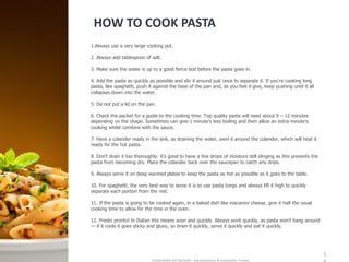 HOW TO COOK PASTA
SASIKUMAR NATARAJAN - Educationalist & Hospitality Trainer
1
1.Always use a very large cooking pot.
2. Always add tablespoon of salt.
3. Make sure the water is up to a good fierce boil before the pasta goes in.
4. Add the pasta as quickly as possible and stir it around just once to separate it. If you're cooking long
pasta, like spaghetti, push it against the base of the pan and, as you feel it give, keep pushing until it all
collapses down into the water.
5. Do not put a lid on the pan.
6. Check the packet for a guide to the cooking time. Top quality pasta will need about 9 – 12 minutes
depending on the shape. Sometimes can give 1 minute's less boiling and then allow an extra minute's
cooking whilst combine with the sauce.
7. Have a colander ready in the sink, as draining the water, swirl it around the colander, which will heat it
ready for the hot pasta.
8. Don't drain it too thoroughly: it's good to have a few drops of moisture still clinging as this prevents the
pasta from becoming dry. Place the colander back over the saucepan to catch any drips.
9. Always serve it on deep warmed plates to keep the pasta as hot as possible as it goes to the table.
10. For spaghetti, the very best way to serve it is to use pasta tongs and always lift it high to quickly
separate each portion from the rest.
11. If the pasta is going to be cooked again, in a baked dish like macaroni cheese, give it half the usual
cooking time to allow for the time in the oven.
12. Presto pronto! ln Italian this means soon and quickly. Always work quickly, as pasta won't hang around
— if it cools it goes sticky and gluey, so drain it quickly, serve it quickly and eat it quickly.
 