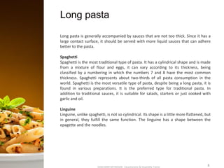 Long pasta
SASIKUMAR NATARAJAN - Educationalist & Hospitality Trainer 8
Long pasta is generally accompanied by sauces that are not too thick. Since it has a
large contact surface, it should be served with more liquid sauces that can adhere
better to the pasta.
Spaghetti
Spaghetti is the most traditional type of pasta. It has a cylindrical shape and is made
from a mixture of flour and eggs, it can vary according to its thickness, being
classified by a numbering in which the numbers 7 and 8 have the most common
thickness. Spaghetti represents about two-thirds of all pasta consumption in the
world. Spaghetti is the most versatile type of pasta, despite being a long pasta, it is
found in various preparations. It is the preferred type for traditional pasta. In
addition to traditional sauces, it is suitable for salads, starters or just cooked with
garlic and oil.
Linguine
Linguine, unlike spaghetti, is not so cylindrical. Its shape is a little more flattened, but
in general, they fulfill the same function. The linguine has a shape between the
epagette and the noodles.
 