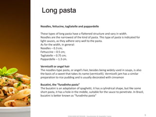 Long pasta
SASIKUMAR NATARAJAN - Educationalist & Hospitality Trainer 9
Noodles, fettucine, tagliatelle and pappardelle
These types of long pasta have a flattened structure and vary in width.
Noodles are the narrowest of the kind of pasta. This type of pasta is indicated for
light sauces, as they adhere very well to the pasta.
As for the width, in general:
Noodles – 0.3 cm;
Fettuccine – 0.5 cm;
Tagliatelle – 0.75 cm;
Pappardelle – 1.3 cm.
Vermicelli or angel hair
The noodles-type pasta, or angel’s hair, besides being widely used in soups, is also
the basis of a sweet that takes its name (vermicelli). Vermicelli jam has a similar
preparation to rice pudding and is usually decorated with cinnamon
Bucatini, the “furadinho pasta”
The bucatini is an adaptation of spaghetti, it has a cylindrical shape, but like some
short pasta, it has a hole in the middle, suitable for the sauce to penetrate. In Brazil,
bucatini is better known as “furadinho pasta”
 