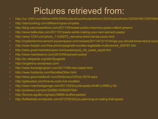 Pictures retrieved from:
•   http://us.123rf.com/400wm/400/400/foodandmore/foodandmore1202/foodandmore120200160/12301669-
•   http://startcooking.com/different-types-of-pasta
•   http://blog.sanuraweathers.com/2011/04/sweet-potato-rosemary-pasta-collard-greens/
•   http://www.bellavitae.com/2011/01/pasta-verde-making-your-own-spinach-pasta/
•   http://www.123rf.com/photo_11429272_red-wine-dried-barola-pasta.html
•   http://mykitchenmoovement.squarespace.com/recipes/2011/4/12/10-things-you-should-know-about-squid
•   http://www.freepik.com/free-photo/spaghetti-noodles-tagliatelle-multicolored_200797.htm
•   http://www.greenmarketrecipes.com/pasta/squid_ink_pasta_squid.htm
•   http://www.macheesmo.com/2010/05/spinach-pasta/
•   http://en.wikipedia.org/wiki/Spaghetti
•   http://angelnina.wordpress.com/
•   http://www.theredgingham.com/2011/06/rotini-salad.html
•   http://www.foodsubs.com/NoodlesOther.html
•   http://www.gourmetsleuth.com/Dictionary/O/Orzo-5318.aspx
•   http://galaxytips.com/how-to-cook-rice-noodles/
•   http://www.marchestgeorge.com/2011/02/bicycle-pasta.html#.UJAff2Ly-So
•   http://pinterest.com/pin/32088216066267094/
•   http://forums.egullet.org/topic/39666-stuffed-pastas/
•   http://belfastdad.wordpress.com/2012/05/30/you-planning-on-eating-that-pasta/
 
