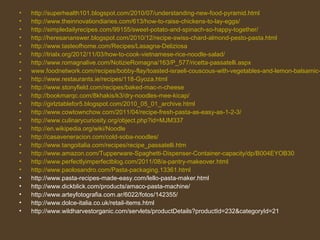 •   http://superhealth101.blogspot.com/2010/07/understanding-new-food-pyramid.html
•   http://www.theinnovationdiaries.com/613/how-to-raise-chickens-to-lay-eggs/
•   http://simpledailyrecipes.com/99155/sweet-potato-and-spinach-so-happy-together/
•   http://heresananswer.blogspot.com/2010/12/recipe-swiss-chard-almond-pesto-pasta.html
•   http://www.tasteofhome.com/Recipes/Lasagna-Deliziosa
•   http://trialx.org/2012/11/03/how-to-cook-vietnamese-rice-noodle-salad/
•   http://www.romagnalive.com/NotizieRomagna/163/P_577/ricetta-passatelli.aspx
•   www.foodnetwork.com/recipes/bobby-flay/toasted-israeli-couscous-with-vegetables-and-lemon-balsamic-
•   http://www.restaurants.ie/recipes/118-Gyoza.html
•   http://www.stonyfield.com/recipes/baked-mac-n-cheese
•   http://bookmarqc.com/8khakis/k3/dry-noodles-mee-kicap/
•   http://girlztablefor5.blogspot.com/2010_05_01_archive.html
•   http://www.cowtownchow.com/2011/04/recipe-fresh-pasta-as-easy-as-1-2-3/
•   http://www.culinarycuriosity.org/object.php?id=MJM337
•   http://en.wikipedia.org/wiki/Noodle
•   http://casaveneracion.com/cold-soba-noodles/
•   http://www.tangoitalia.com/recipes/recipe_passatelli.htm
•   http://www.amazon.com/Tupperware-Spaghetti-Dispenser-Container-capacity/dp/B004EYOB30
•   http://www.perfectlyimperfectblog.com/2011/08/a-pantry-makeover.html
•   http://www.paolosandro.com/Pasta-packaging.13361.html
•   http://www.pasta-recipes-made-easy.com/lello-pasta-maker.html
•   http://www.dickblick.com/products/amaco-pasta-machine/
•   http://www.arteyfotografia.com.ar/6022/fotos/142355/
•   http://www.dolce-italia.co.uk/retail-items.html
•   http://www.wildharvestorganic.com/servlets/productDetails?productId=232&categoryId=21
 