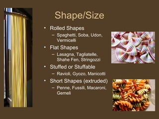 Shape/Size
• Rolled Shapes
   – Spaghetti, Soba, Udon,
     Vermicelli
• Flat Shapes
   – Lasagna, Tagliatelle,
     Shahe Fen, Stringozzi
• Stuffed or Stuffable
   – Ravioli, Gyozo, Manicotti
• Short Shapes (extruded)
   – Penne, Fussili, Macaroni,
     Gemeli
 