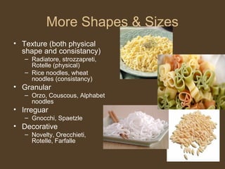 More Shapes & Sizes
• Texture (both physical
  shape and consistancy)
   – Radiatore, strozzapreti,
     Rotelle (physical)
   – Rice noodles, wheat
     noodles (consistancy)
• Granular
   – Orzo, Couscous, Alphabet
     noodles
• Irreguar
   – Gnocchi, Spaetzle
• Decorative
   – Novelty, Orecchieti,
     Rotelle, Farfalle
 
