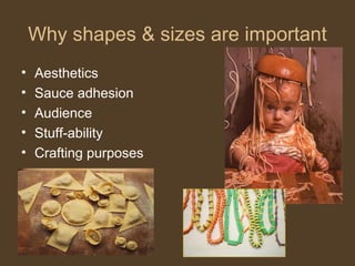 Why shapes & sizes are important
•   Aesthetics
•   Sauce adhesion
•   Audience
•   Stuff-ability
•   Crafting purposes
 