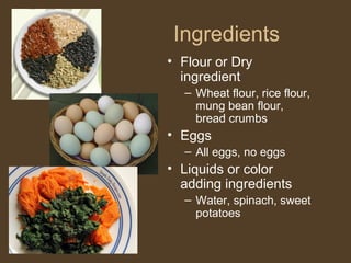 Ingredients
• Flour or Dry
  ingredient
  – Wheat flour, rice flour,
    mung bean flour,
    bread crumbs
• Eggs
  – All eggs, no eggs
• Liquids or color
  adding ingredients
  – Water, spinach, sweet
    potatoes
 