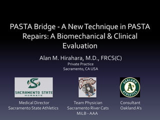 PASTA Bridge - A New Technique in PASTA
   Repairs: A Biomechanical & Clinical
               Evaluation
                Alan M. Hirahara, M.D., FRCS(C)
                               Private Practice
                             Sacramento, CA USA




     Medical Director             Team Physician       Consultant
Sacramento State Athletics     Sacramento River Cats   Oakland A’s
                                    MiLB - AAA
 