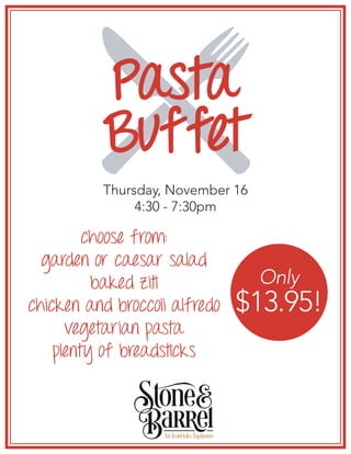 Pasta
Buffet
Thursday, November 16
4:30 - 7:30pm
choose from:
garden or caesar salad
baked ziti
chicken and broccoli alfredo
vegetarian pasta
plenty of breadsticks
Only
$13.95!
 