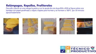 Relámpagos, Repollos, Profiteroles
Para ello colocar en una manga la pasta y con la ayuda de una duya 856 o 858 se figura sobre una
bandeja con papel parafinado o silpat o tapete para hornear y se hornean a 180ºC por 30 minutos
aproximadamente
 