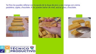 Ya fríos los puedes rellenar con la ayuda de la duya de pico y una manga con crema
pastelera, cajeta, chocolate. A los puedes bañar de miel, azúcar glass, chocolate.
 