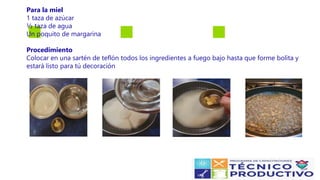 Para la miel
1 taza de azúcar
½ taza de agua
Un poquito de margarina
Procedimiento
Colocar en una sartén de teflón todos los ingredientes a fuego bajo hasta que forme bolita y
estará listo para tú decoración
 